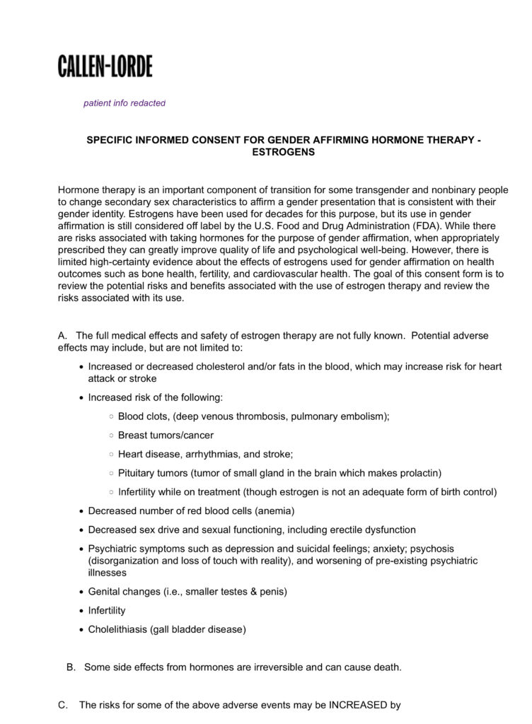 (edited to fit alt-text length limit)
CALLEN-LORDE
SPECIFIC INFORMED CONSENT FOR GENDER AFFIRMING HORMONE THERAPY - ESTROGENS
Hormone therapy is an important component of transition for some transgender and nonbinary people to change secondary sex characteristics to affirm a gender presentation that is consistent with their gender identity. Estrogens have been used for decades for this purpose, but its use in gender affirmation is still considered off label by the FDA). While there are risks associated with taking hormones for the purpose of gender affirmation, when appropriately prescribed they can greatly improve quality of life and psychological well-being. However, there is limited high-certainty evidence about the effects of estrogens used for gender affirmation on health outcomes such as bone health, fertility, and cardiovascular health. The goal of this consent form is to review the potential risks and benefits associated with the use of estrogen therapy and review the risks associated with its use.
A. The full medical effects and safety of estrogen therapy are not fully known. Potential adverse effects may include, but are not limited to:
Increased/decreased cholesterol which may increase risk for heart attack or stroke
Increased risk of the following:
◦ Blood clots (deep venous thrombosis, pulmonary embolism)
◦ Breast tumors/cancer
◦ Heart disease, arrhythmias, stroke
◦ Pituitary tumors
◦ Infertility while on treatment
Decreased number of red blood cells
Decreased sex drive and sexual functioning, including erectile dysfunction
Psychiatric symptoms: depression and suicidal feelings; anxiety; psychosis (disorganization and loss of touch with reality), and worsening of pre-existing psychiatric illnesses
Genital changes (i.e., smaller testes & penis)
Infertility
Cholelithiasis (gall bladder disease)
B. Some side effects from hormones are irreversible and can cause death.
C. The risks for some of the above adverse events may be INCREASED by