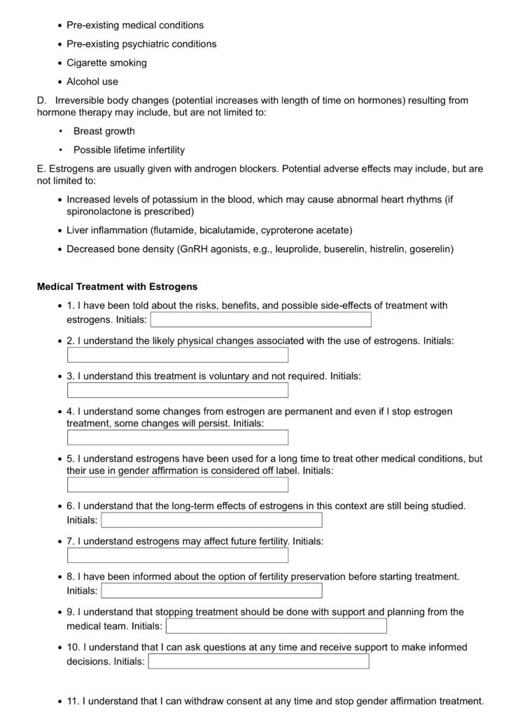 • Pre-existing medical conditions
• Pre-existing psychiatric conditions
• Cigarette smoking
• Alcohol use
D. Irreversible body changes (potential increases with length of time on hormones) resulting from hormone therapy may include, but are not limited to:
• Breast growth
• Possible lifetime infertility
E. Estrogens are usually given with androgen blockers. Potential adverse effects may include, but are not limited to:
• Increased levels of potassium in the blood, which may cause abnormal heart rhythms (if spironolactone is prescribed)
• Liver inflammation (flutamide, bicalutamide, cyproterone acetate)
• Decreased bone density (GnRH agonists, e.g., leuprolide, buserelin, histrelin, goserelin)
Medical Treatment with Estrogens
• 1. I have been told about the risks, benefits, and possible side-effects of treatment with estrogens. Initials:
• 2. I understand the likely physical changes associated with the use of estrogens. Initials:
• 3. I understand this treatment is voluntary and not required. Initials:
• 4. I understand some changes from estrogen are permanent and even if I stop estrogen treatment, some changes will persist. Initials:
• 5. I understand estrogens have been used for a long time to treat other medical conditions, but their use in gender affirmation is considered off label. Initials:
• 6. I understand that the long-term effects of estrogens in this context are still being studied. Initials:
• 7. I understand estrogens may affect future fertility. Initials:
• 8. I have been informed about the option of fertility preservation before starting treatment. Initials:
• 9. I understand that stopping treatment should be done with support and planning from the medical team. Initials:
• 10. I understand that I can ask questions at any time and receive support to make informed decisions. Initials:
• 11. I understand that I can withdraw consent at any time and stop gender affirmation treatment.