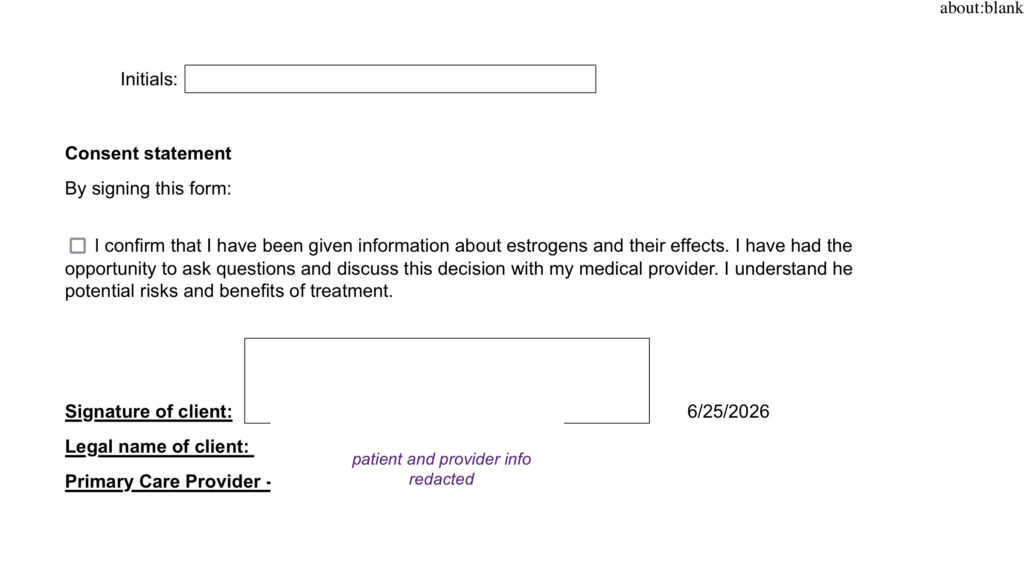 Initials:
Consent statement
By signing this form:
I confirm that I have been given information about estrogens and their effects. I have had the opportunity to ask questions and discuss this decision with my medical provider. I understand he potential risks and benefits of treatment.
Signature of client:
Legal name of client:
Primary Care Provider - PCP's name: